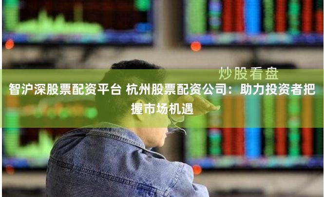 智沪深股票配资平台 杭州股票配资公司：助力投资者把握市场机遇