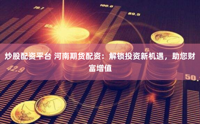 炒股配资平台 河南期货配资：解锁投资新机遇，助您财富增值