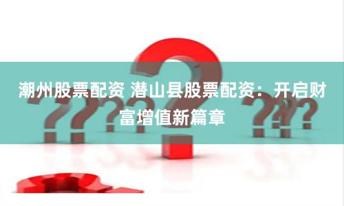 潮州股票配资 潜山县股票配资：开启财富增值新篇章