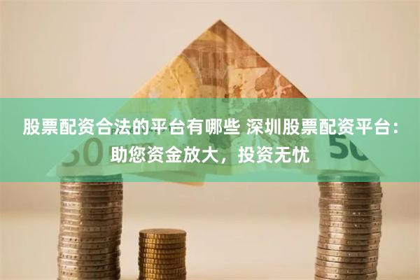 股票配资合法的平台有哪些 深圳股票配资平台：助您资金放大，投资无忧