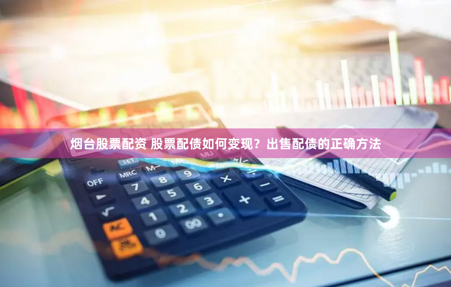 烟台股票配资 股票配债如何变现？出售配债的正确方法