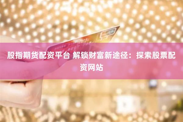 股指期货配资平台 解锁财富新途径：探索股票配资网站